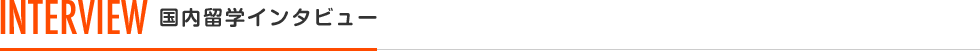 INTERVIEW 国内留学インタビュー